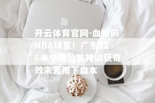 开云体育官网-血帽前NBA球星！广东226米中锋赴美特训获奇效朱芳雨下血本